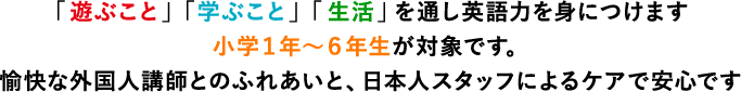 「遊ぶこと」「学ぶこと」「生活」を通し英語力を身につけます 小学１年〜６年生が対象です。 愉快な外国人講師とのふれあいと、日本人スタッフによるケアで安心です